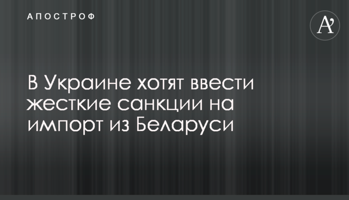 В Україні хочуть запровадити жорсткі санкції на імпорт із Білорусі