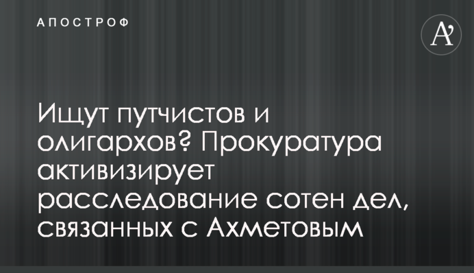 Ищут путчистов и олигархов? Прокуратура реанимирует сотни дел, связанных с Ахметовым