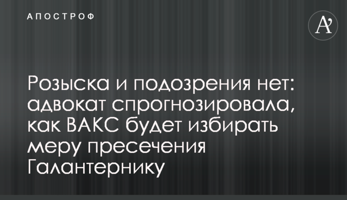Розшуку та підозри немає: адвокат спрогнозувала, як ВАКС обиратиме запобіжний захід Галантерніку
