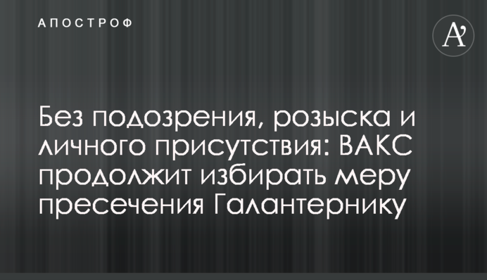 Без подозрения, розыска и личного присутствия: ВАКС продолжит избирать меру пресечения Галантернику