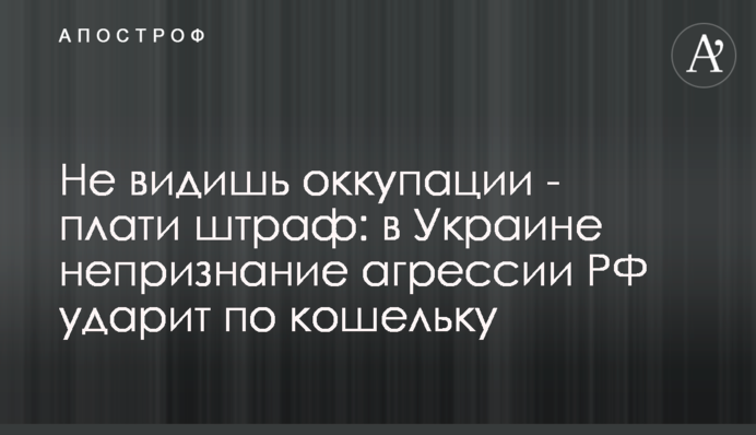 Не видишь оккупации - плати штраф: в Украине непризнание агрессии РФ ударит по кошельку