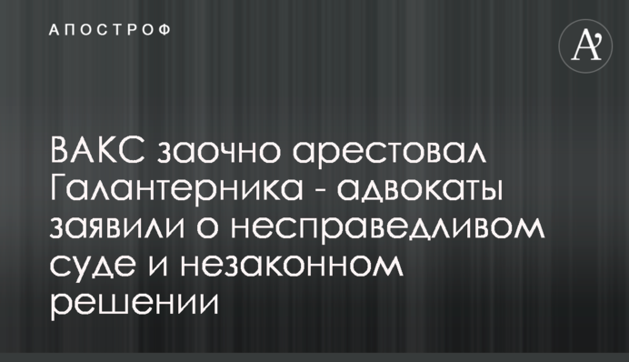 ВАКС заочно арестовал Галантерника - адвокаты заявили о несправедливом суде и незаконном решении
