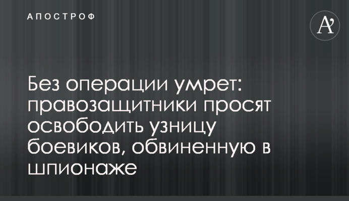 Без операции умрет: правозащитники просят освободить узницу боевиков, обвиненную в шпионаже