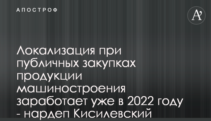 Локалізація при публічних закупівлях продукції машинобудування запрацює вже в 2022 році - нардеп Кисилевський