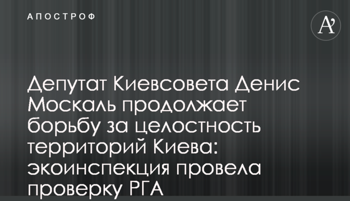 Депутат Киевсовета Денис Москаль продолжает борьбу за целостность территорий Киева: экоинспекция провела проверку РГА