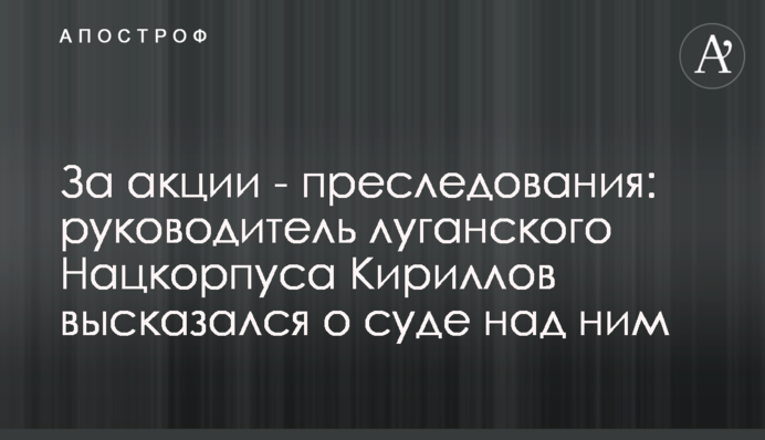 За акции - преследования: руководитель луганского Нацкорпуса Кириллов высказался о суде над ним