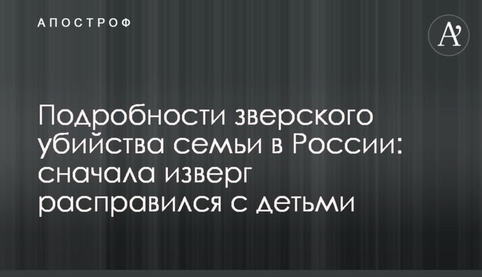 Подробиці звірячого вбивства сім'ї в Росії: спочатку нелюд розправився з дітьми