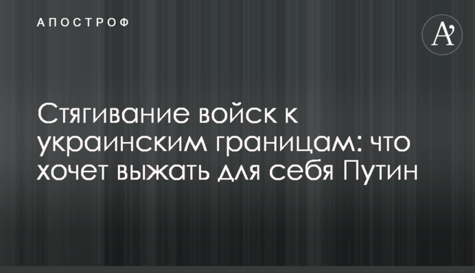 Стягування військ до українських кордонів: що хоче вичавити для себе Путін