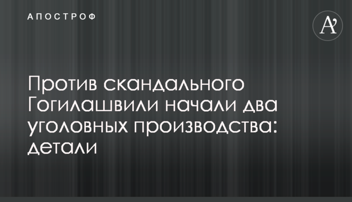 Против скандального Гогилашвили начали два уголовных производства: детали