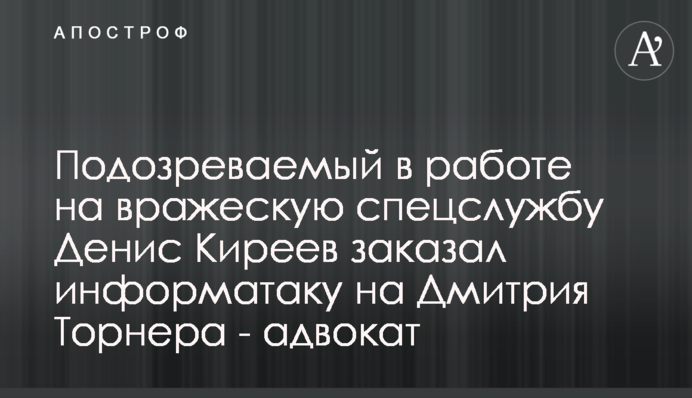 Підозрюваний у роботі на ворожі спецслужби Денис Кірєєв замовив інформаційну атаку на Дмитра Торнера - адвокат