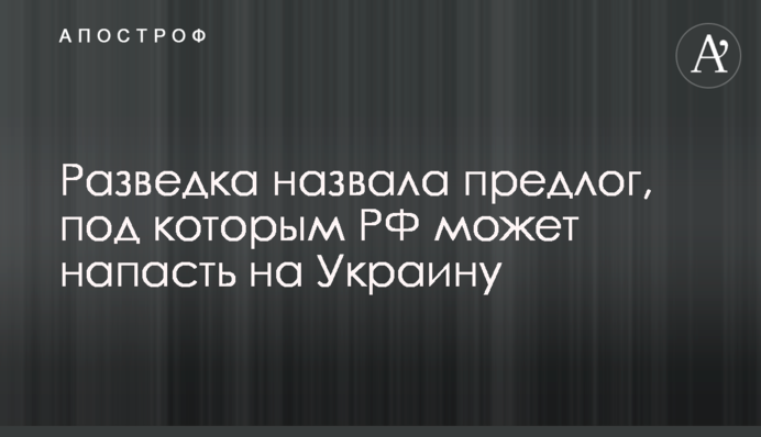 Разведка назвала предлог, под которым РФ может напасть на Украину