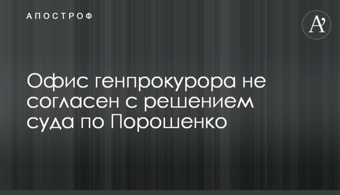 Офіс генпрокурора не згоден з рішенням суду щодо Порошенка