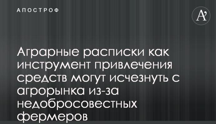 Аграрные расписки как инструмент привлечения средств могут исчезнуть с агрорынка из-за недобросовестных фермеров