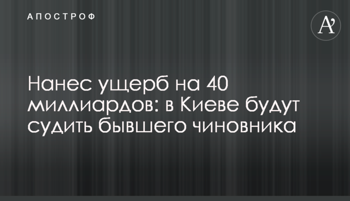Завдав збитків на 40 мільярдів: у Києві судитимуть колишнього чиновника