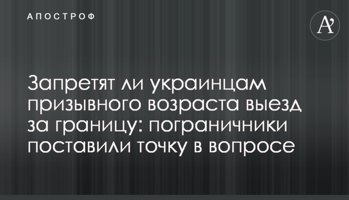 Запретят ли украинцам призывного возраста выезд за границу: пограничники поставили точку в вопросе