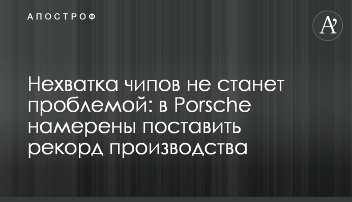 Нехватка чипов не станет проблемой: в Porsche намерены поставить рекорд производства