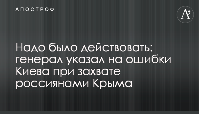 Надо было действовать: генерал указал на ошибки Киева при захвате россиянами Крыма