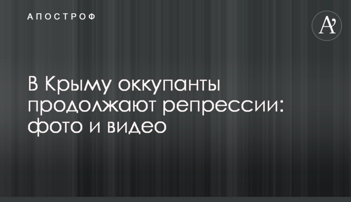 У Криму окупанти продовжують репресії: фото та відео