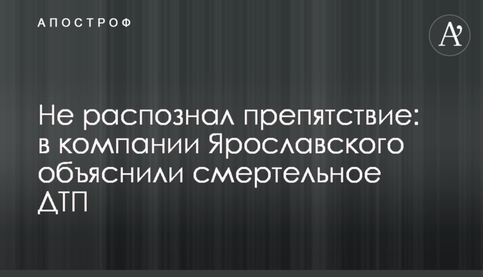 Не розпізнав перешкоди: у компанії Ярославського пояснили смертельну ДТП