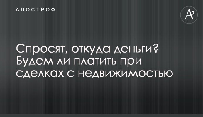 Запитають, звідки гроші? Чи платитимемо при угодах з нерухомістю
