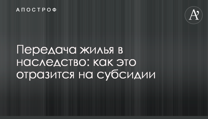 Передача житла у спадок: як це позначиться на субсидії