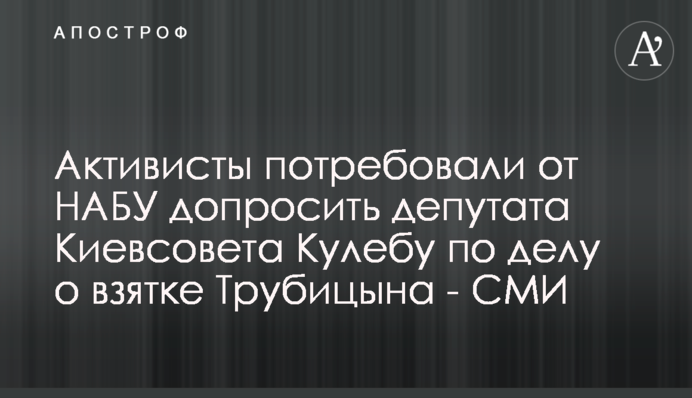 Активисты потребовали от НАБУ допросить депутата Киевсовета Кулебу по делу о взятке Трубицына - СМИ