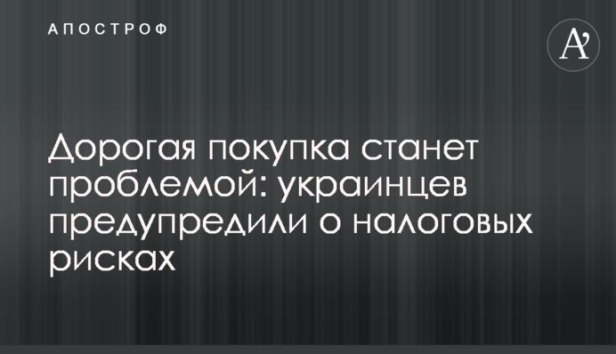 Дорогая покупка  станет проблемой: украинцев предупредили о налоговых рисках