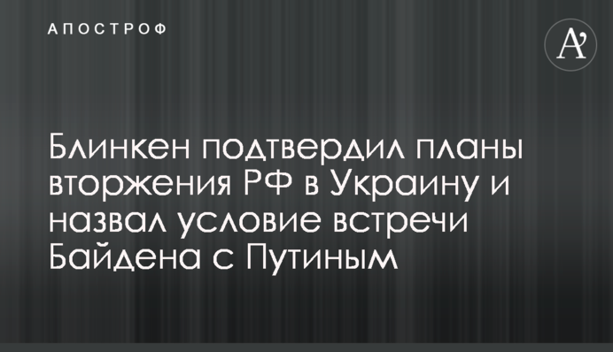 Блінкен підтвердив плани вторгнення РФ в Україну та назвав умову зустрічі Байдена з Путіним