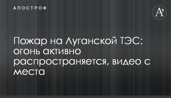 Пожежа на Луганській ТЕС: вогонь активно розповсюджується, відео з місця