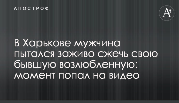 У Харкові чоловік намагався живцем спалити свою колишню кохану: момент потрапив на відео