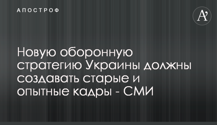 Новую оборонную стратегию Украины должны создавать старые и опытные кадры - СМИ