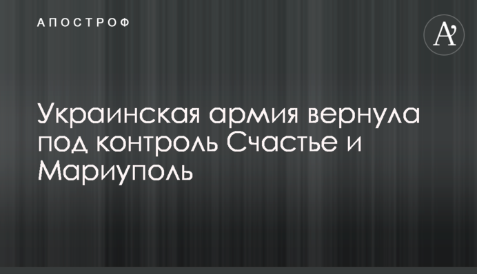 Українська армія повернула під контроль Щастя та Маріуполь