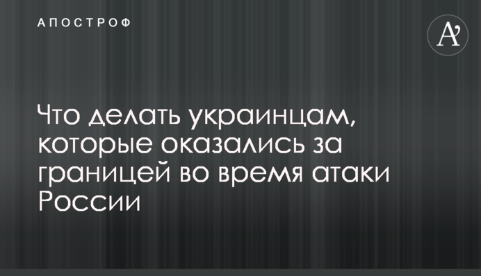 Що робити українцям, які опинилися за кордоном під час атаки Росії