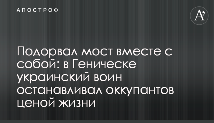 Підірвав міст разом із собою: у Генічеську український воїн зупиняв окупантів ціною життя