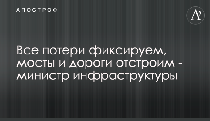 Все потери фиксируем, мосты и дороги отстроим - министр инфраструктуры