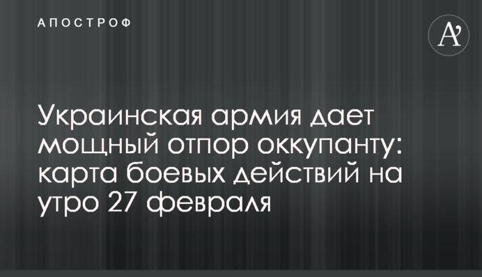 Украинская армия дает мощный отпор оккупанту: карта боевых действий на утро 27 февраля
