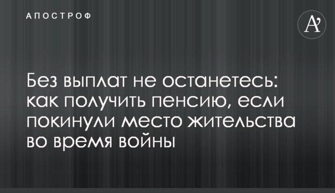 Без виплат не залишитеся: як отримати пенсію, якщо залишили місце проживання під час війни