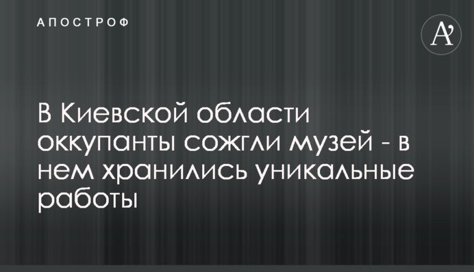 В Киевской области оккупанты сожгли музей - в нем хранились уникальные работы