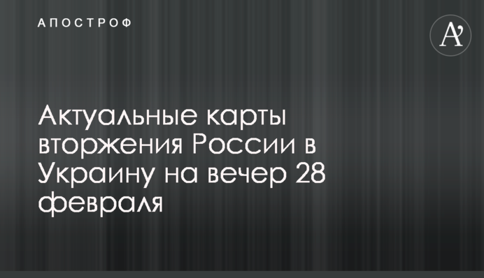 Актуальні карти вторгнення Росії в Україну на вечір 28 лютого