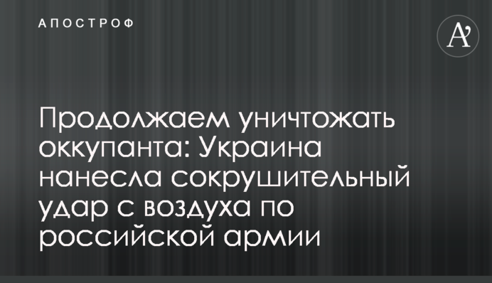 Продовжуємо знищувати окупанта: Україна завдала нищівного удару з повітря по російській армії
