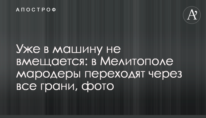 Уже в машину не вмещается: в Мелитополе мародеры переходят через все грани, фото