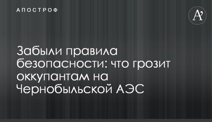 Забыли правила  безопасности: что грозит оккупантам на Чернобыльской АЭС