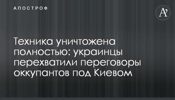 Техника уничтожена полностью: украинцы перехватили переговоры оккупантов под Киевом