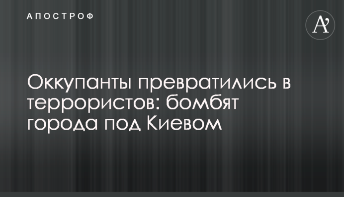 Окупанти перетворилися на терористів: бомбять міста під Києвом