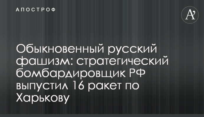 Обыкновенный русский фашизм: стратегический бомбардировщик РФ выпустил 16 ракет по Харькову
