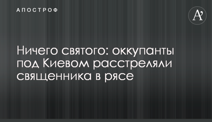 Нічого святого: окупанти під Києвом розстріляли священика у рясі