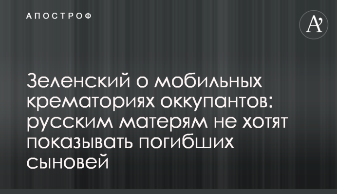 Зеленский о мобильных крематориях оккупантов: русским матерям не хотят  показывать погибших сыновей