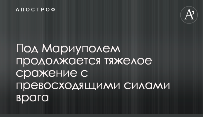Под Мариуполем продолжается тяжелое сражение с превосходящими силами врага