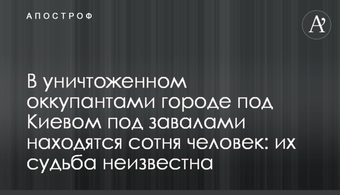 У знищеному окупантами місті під Києвом під завалами знаходяться сотня людей: їхня доля невідома