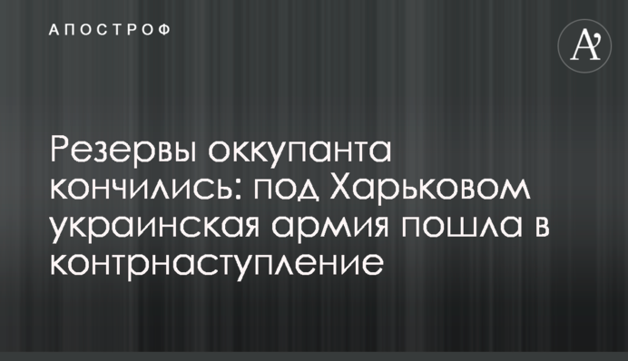 Резервы оккупанта кончились: под Харьковом украинская армия пошла в контрнаступление